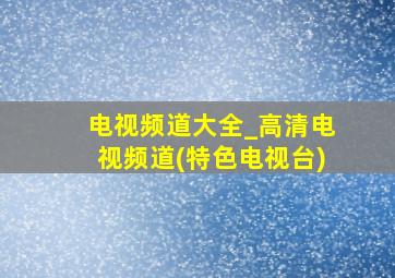 电视频道大全_高清电视频道(特色电视台)