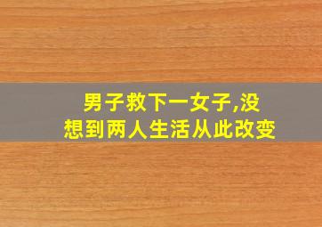 男子救下一女子,没想到两人生活从此改变