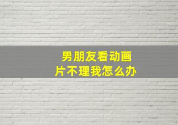 男朋友看动画片不理我怎么办