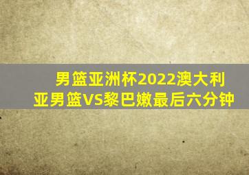 男篮亚洲杯2022澳大利亚男篮VS黎巴嫩最后六分钟