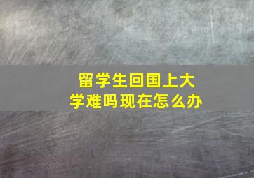 留学生回国上大学难吗现在怎么办