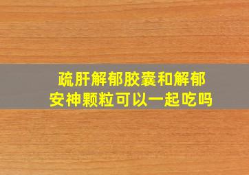 疏肝解郁胶囊和解郁安神颗粒可以一起吃吗