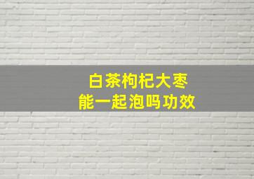 白茶枸杞大枣能一起泡吗功效