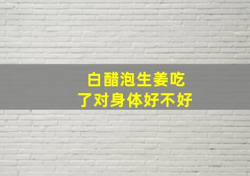 白醋泡生姜吃了对身体好不好