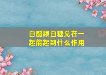 白醋跟白糖兑在一起能起到什么作用