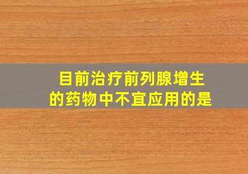 目前治疗前列腺增生的药物中不宜应用的是