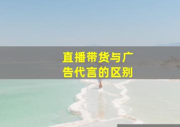 直播带货与广告代言的区别