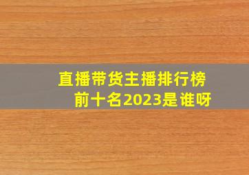 直播带货主播排行榜前十名2023是谁呀