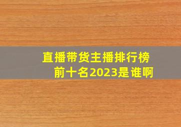 直播带货主播排行榜前十名2023是谁啊