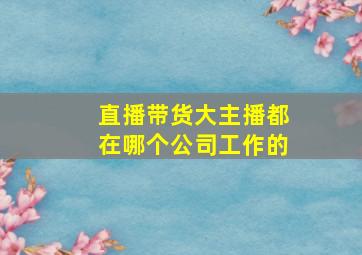 直播带货大主播都在哪个公司工作的