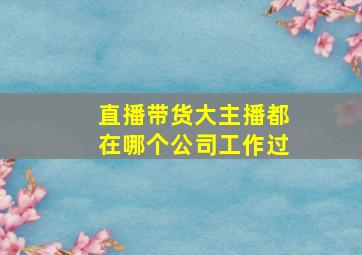 直播带货大主播都在哪个公司工作过