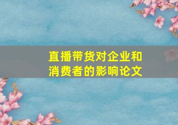 直播带货对企业和消费者的影响论文