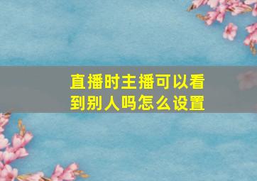 直播时主播可以看到别人吗怎么设置