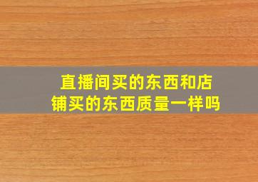 直播间买的东西和店铺买的东西质量一样吗