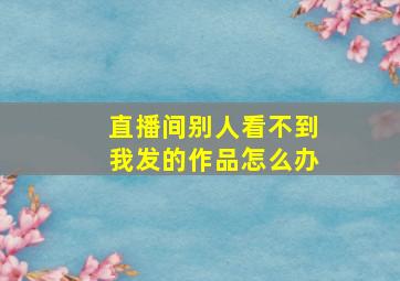 直播间别人看不到我发的作品怎么办