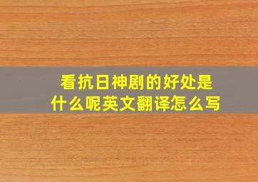 看抗日神剧的好处是什么呢英文翻译怎么写