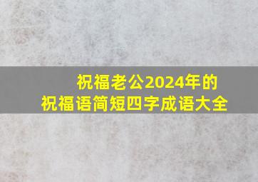 祝福老公2024年的祝福语简短四字成语大全