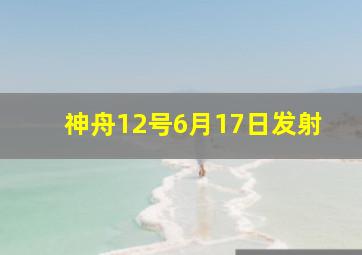 神舟12号6月17日发射