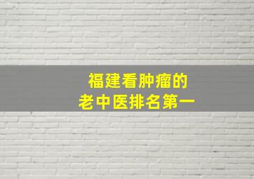 福建看肿瘤的老中医排名第一