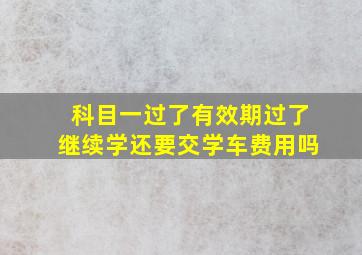 科目一过了有效期过了继续学还要交学车费用吗