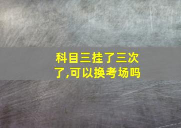 科目三挂了三次了,可以换考场吗