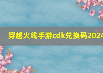 穿越火线手游cdk兑换码2024