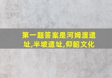 第一题答案是河姆渡遗址,半坡遗址,仰韶文化