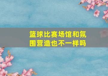 篮球比赛场馆和氛围营造也不一样吗