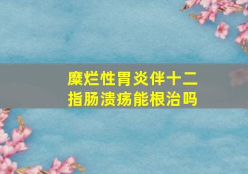 糜烂性胃炎伴十二指肠溃疡能根治吗