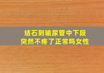 结石到输尿管中下段突然不疼了正常吗女性