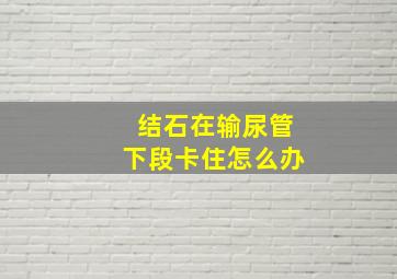 结石在输尿管下段卡住怎么办