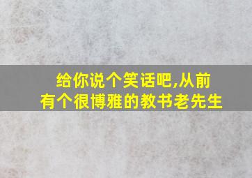 给你说个笑话吧,从前有个很博雅的教书老先生