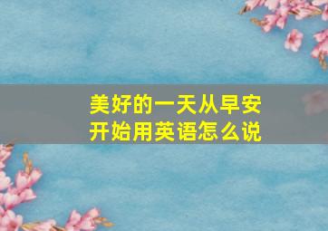 美好的一天从早安开始用英语怎么说