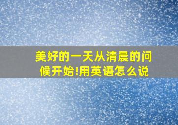 美好的一天从清晨的问候开始!用英语怎么说