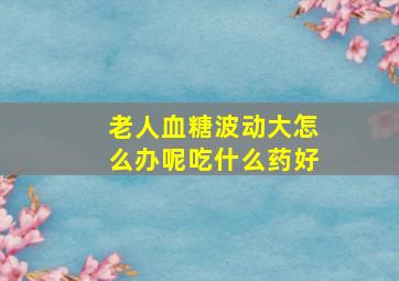 老人血糖波动大怎么办呢吃什么药好