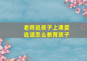 老师说孩子上课爱说话怎么教育孩子