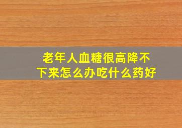 老年人血糖很高降不下来怎么办吃什么药好