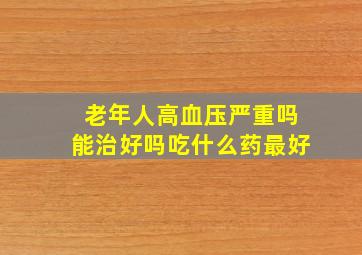 老年人高血压严重吗能治好吗吃什么药最好