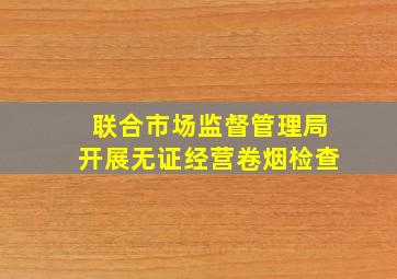 联合市场监督管理局开展无证经营卷烟检查