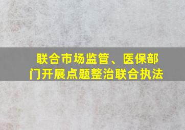 联合市场监管、医保部门开展点题整治联合执法