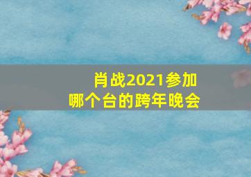 肖战2021参加哪个台的跨年晚会