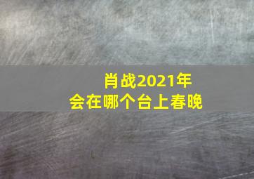 肖战2021年会在哪个台上春晚