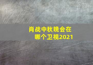 肖战中秋晚会在哪个卫视2021