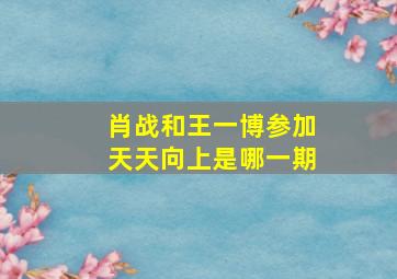 肖战和王一博参加天天向上是哪一期