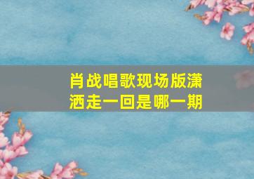 肖战唱歌现场版潇洒走一回是哪一期