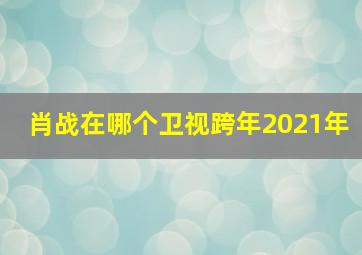 肖战在哪个卫视跨年2021年