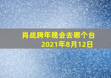 肖战跨年晚会去哪个台2021年8月12日