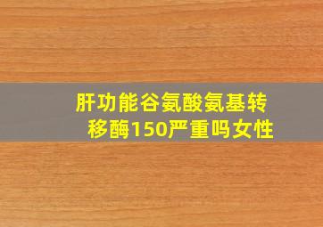 肝功能谷氨酸氨基转移酶150严重吗女性