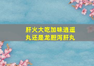 肝火大吃加味逍遥丸还是龙胆泻肝丸