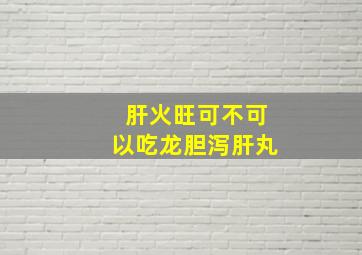 肝火旺可不可以吃龙胆泻肝丸